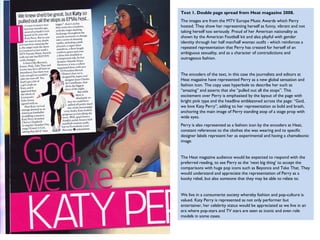 Text 1. Double page spread from Heat magazine 2008.
The images are from the MTV Europe Music Awards which Perry
hosted. They show her representing herself as funny, vibrant and not
taking herself too seriously. Proud of her American nationality as
shown by the American Football kit and also playful with gender
identity through her half man/half woman outfit - which reinforces a
repeated representation that Perry has created for herself of an
ambiguous sexuality, and as a character of contradictions and
outrageous fashion.


The encoders of the text, in this case the journalists and editors at
Heat magazine have represented Perry as a new global sensation and
fashion icon. The copy uses hyperbole to describe her such as
“amazing” and asserts that she “pulled out all the stops”. This
excitement over Perry is emphasised by the layout of the page with
bright pink type and the headline emblazoned across the page: “God,
we love Katy Perry”, adding to her representation as bold and brash,
anchoring the main image of Perry standing atop of a stage prop with
wide eyes.
Perry is also represented as a fashion icon by the encoders at Heat,
constant references to the clothes she was wearing and to specific
designer labels represent her as experimental and having a chameleonic
image.


The Heat magazine audience would be expected to respond with the
preferred reading, to see Perry as the ‘next big thing’ to accept the
comparisons with huge pop icons such as Beyonce and Take That. They
would understand and appreciate the representation of Perry as a
kooky rebel, but also someone that they may be able to relate to.


We live in a consumerist society whereby fashion and pop-culture is
valued. Katy Perry is represented as not only performer but
entertainer, her celebrity status would be appreciated as we live in an
era where pop-stars and TV stars are seen as iconic and even role
models in some cases.
 