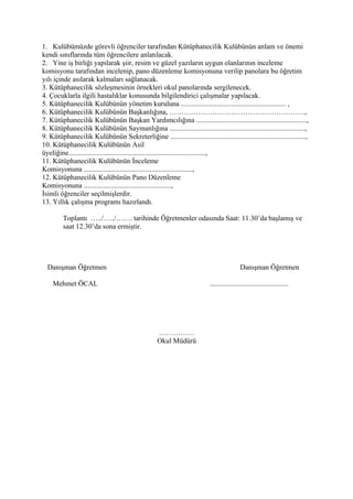 1. Kulübümüzde görevli öğrenciler tarafından Kütüphanecilik Kulübünün anlam ve önemi
kendi sınıflarında tüm öğrencilere anlatılacak.
2. Yine iş birliği yapılarak şiir, resim ve güzel yazıların uygun olanlarının inceleme
komisyonu tarafından incelenip, pano düzenleme komisyonuna verilip panolara bu öğretim
yılı içinde asılarak kalmaları sağlanacak.
3. Kütüphanecilik sözleşmesinin örnekleri okul panolarında sergilenecek.
4. Çocuklarla ilgili hastalıklar konusunda bilgilendirici çalışmalar yapılacak.
5. Kütüphanecilik Kulübünün yönetim kuruluna ........................................................... ,
6. Kütüphanecilik Kulübünün Başkanlığına, …………………………………………………,
7. Kütüphanecilik Kulübünün Başkan Yardımcılığına ..............................................................,
8. Kütüphanecilik Kulübünün Saymanlığına ............................................................................,
9. Kütüphanecilik Kulübünün Sekreterliğine ............................................................................,
10. Kütüphanecilik Kulübünün Asil
üyeliğine.............................................................................,
11. Kütüphanecilik Kulübünün İnceleme
Komisyonuna .............................................................,
12. Kütüphanecilik Kulübünün Pano Düzenleme
Komisyonuna .................................................,
İsimli öğrenciler seçilmişlerdir.
13. Yıllık çalışma programı hazırlandı.

         Toplantı …../…../……. tarihinde Öğretmenler odasında Saat: 11.30’da başlamış ve
         saat 12.30’da sona ermiştir.




  Danışman Öğretmen                                                                        Danışman Öğretmen

    Mehmet ÖCAL                                                            ............................................




                                                   ……………
                                                   Okul Müdürü
 