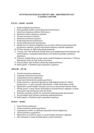 KÜTÜPHANECİLİK KULÜBÜNÜN 2005 – 2006 ÖĞRETİM YILI
                         ÇALIŞMA TAKVİMİ


EYLÜL - EKİM – KASIM

  1.  Kulüp tüzüğünün hazırlanması.
  2.  Okul genelinde kulübe seçilen öğrencilerin belirlenmesi.
  3.  Genel kurul toplanma tarihinin belirlenmesi.
  4.  Belirlenen tarihte toplantının yapılması.
  5.  Yönetim kurulunun seçilmesi.
  6.  Denetleme kurulunun seçilmesi.
  7.  Kulüp faaliyetlerinin belirlenmesi.
  8.  Sosyal kulüp panosunun hazırlanması.
  9.  Okulda mevcut olmayan kütüphane için yer tahsis edilmesi konusunda gerekli
      girişimlerin yapılması, gerekli malzemenin kampanya şeklinde toplanması.
  10. 29 Ekim bayramı ile ilgili faaliyetlerde bulunmak.
  11. 1 Kasım yeni Türk harflerinin kabulü dolayısıyla kütüphanelerimizde bulunan eski
      harfli kitapların varlığından bahsedilmesi yeni harflerin getirdiği yeniliklerin
      anlatılması.
  12. 10 Kasım Atatürk haftası ile ilgili olarak Atatürk kitaplarının tanıtılması. 24 Kasım
      Öğretmenler Günü ile ilgili faaliyet hazırlama.
  13. Sosyal kulüple ilgili formların doldurulup değerlendirilmesi
  14. Belirli günler ve haftalarla ilgili çalışmaların yapılması.

ARALIK – OCAK

  1.  Yönetim kurulunun toplanması.
  2.  Yapılacak faaliyetlerin tartışılması.
  3.  Yapılacakların karara bağlanması.
  4.  Genel kurul faaliyetlerinin gözden geçirilmesi.
  5.  Kulüp yönetimi ve danışman öğretmenin isteği doğrultusunda şiir, hikâye,
      kompozisyon v.b. gibi yarışmalar düzenlemek ve ödül olarak kitap vermek.
  6. Öğrencilerin yararlı kitaplar okumaları için tavsiye derecesinde kararlar almak.
  7. Okulda gazete ve dergi okuma alışkanlığının kazandırılmasını sağlamak ve okula
      dergi gazete alıp okunmasına çaba sarf etmek.
  8. İnternette çocuklara yönelik site isimlerinin kulüp panosunda duyurulması.
  9. Sosyal kulüple ilgili formların doldurulup değerlendirilmesi
  10. Belirli günler ve haftalarla ilgili çalışmaların yapılması.

ŞUBAT – MART

  1.   Genel kurulun toplanması.
  2.   Alınmış kararların gözden geçirilmesi.
  3.   Uygulanacak yöntem ve yapılacak çalışmaların karara bağlanması.
  4.   Alınan kararların uygulanması.
  5.   Öğrencilerin seviyelerine uygun ve yararlı kitaplar okumasını sağlamak.
  6.   Ders çalışmada ve kitap okumada plânın yararını belirtmek.
 