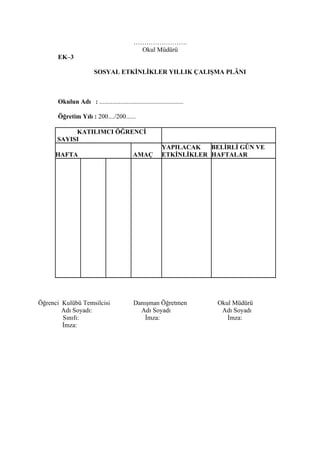 …………………….
                                              Okul Müdürü
      EK–3

                        SOSYAL ETKİNLİKLER YILLIK ÇALIŞMA PLÂNI



      Okulun Adı : ....................................................

      Öğretim Yılı : 200..../200......

           KATILIMCI ÖĞRENCİ
      SAYISI
                                                           YAPILACAK   BELİRLİ GÜN VE
     HAFTA                                  AMAÇ           ETKİNLİKLER HAFTALAR




Öğrenci Kulübü Temsilcisi                    Danışman Öğretmen            Okul Müdürü
        Adı Soyadı:                            Adı Soyadı                  Adı Soyadı
        Sınıfı:                                  İmza:                       İmza:
        İmza:
 