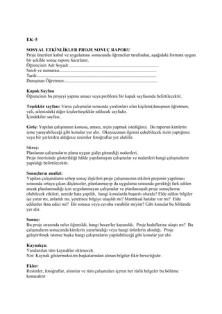 EK–5

SOSYAL ETKİNLİKLER PROJE SONUÇ RAPORU
Proje önerileri kabul ve uygulaması sonucunda öğrenciler tarafından, aşağıdaki formata uygun
bir şekilde sonuç raporu hazırlanır.
Öğrencinin Adı Soyadı:................................................................................
Sınıfı ve numarası.......................................................................................
Tarih:..........................................................................................................
Danışman Öğretmen:...................................................................................

Kapak Sayfası
Öğrencinin bu projeyi yapma amacı veya problemi bir kapak sayfasında belirtilecektir.

Teşekkür sayfası: Varsa çalışmalar sırasında yardımları olan kişilere(danışman öğretmen,
veli, ailenizdeki diğer kişiler)teşekkür edilecek sayfadır.
İçindekiler sayfası,

Giriş: Yapılan çalışmanın konusu, amacı, niçin yapmak istediğiniz. Bu raporun kimlerin
işine yarayabileceği gibi konular yer alır. Okuyucunun ilgisini çekebilecek sizin yaptığınız
veya bir yerlerden aldığınız resimler fotoğraflar yer alabilir.

Süreç:
Planlanan çalışmaların plana uygun gidip gitmediği nedenleri,
Proje önerisinde gösterildiği hâlde yapılamayan çalışmalar ve nedenleri hangi çalışmaların
yapıldığı belirtilecektir.

Sonuçların analizi:
Yapılan çalışmaların sebep sonuç ilişkileri proje çalışmasının etkileri projenin yapılması
sırasında ortaya çıkan düşünceler, planlanmayıp da uygulama sırasında gerektiği fark edilen
ancak planlanmadığı için uygulanmayan çalışmalar ve planlansaydı proje sonuçlarına
olabilecek etkileri, nerede hata yapıldı, hangi konularda başarılı olundu? Elde edilen bilgiler
işe yarar mı, anlamlı mı, yeterince bilgiye ulaşıldı mı? Mantıksal hatalar var mı? Elde
edilenler ikna edici mi? Bir sonuca veya cevaba varabilir miyim? Gibi konular bu bölümde
yer alır.

Sonuç:
Bu proje sırasında neler öğrenildi, hangi beceriler kazanıldı. Proje hedeflerine ulaştı mı? Bu
çalışmaların sonucunda kimlerin yararlandığı veya hangi ürünlerin alındığı. Proje
geliştirilmek istense başka hangi çalışmaların yapılabileceği gibi konular yer alır.

Kaynakça:
Yaralanılan tüm kaynaklar eklenecek.
Not: Kaynak göstermeksizin başkalarından alınan bilgiler fikir hırsızlığıdır.

Ekler:
Resimler, fotoğraflar, alıntılar ve tüm çalışmaları içeren her türlü belgeler bu bölüme
konacaktır
 