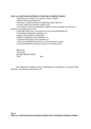 SOSYAL ETKİNLİKLER ÖĞRENCİ DEĞERLENDİRME FORMU
       1.Başkalarına ne şekilde/ nasıl yardımcı olmamı sağladı?
       2.Kişisel olarak yararlandım mı?
       3.Davranış ve düşüncelerimde bir değişikliğe neden oldu mu?
       4.Yaratıcı düşüncemi destekler yapıda mıydı?
       5.Yeni teknik ve becerileri öğrenmemi sağladı mı; Bu alanlardaki becerilerimi ve
düzeyimi nasıl değerlendiriyorum?
       6.Etkinliğe okullar arası veya uluslar arası boyut kazandırabildim mi?
       7.Çalışmalara katılmaktan hoşlandım mı?
       8.Hangi yönlerde daha iyi olabilirdim?
       9.Öğrenci kulübünde yeterli olabildim mi?
       10.Toplum hizmetinde yeterli olabildim mi?
       11.Bu sosyal etkinliklere katılmamın en önemli katkısı ne oldu?
       12.Sosyal etkinliklere katılmamın başka ne tür yararları oldu?


       Öğrencinin
       Adı Soyadı
       Katıldığı Öğrenci Kulübü
       Tarih                          İmza




       Not: Öğrenci bu formdaki soruları cevaplandırarak sınıf öğretmeni, sınıf/şube rehber
öğretmeni veya danışman öğretmene verir.




EK–8
SOSYAL ETKİNLİKLER DANIŞMAN ÖĞRETMEN DEĞERLENDİRME FORMU
 