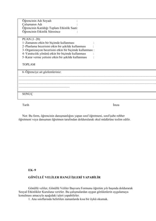 Öğrencinin Adı Soyadı                     :
    Çalışmanın Adı                            :
    Öğrencinin Katıldığı Toplam Etkinlik Saati:
    Öğrencinin Etkinlik Süresince             :

    PUAN (1–20)
    1–Zamanını etkin bir biçimde kullanması                :
    2–Planlama becerisini etkin bir şekilde kullanması    :
    3–Organizasyon becerisini etkin bir biçimde kullanması :
    4–Yaratıcılık yönünü etkin bir biçimde kullanması     :
    5–Karar verme yetisini etkin bir şekilde kullanması    :

    TOPLAM

     6–Öğrenciye ait gözlemleriniz:
...............................................................................................................................................................................
...............................................................................................................................................................................
...............................................................................................................................................................................
.................................................................

    SONUÇ


    Tarih                                                                                                               İmza


   Not: Bu form, öğrencinin danışmanlığını yapan sınıf öğretmeni, sınıf/şube rehber
öğretmeni veya danışman öğretmen tarafından doldurularak okul müdürüne teslim edilir.




            EK–9

            GÖNÜLLÜ VELİLER HANGİ İŞLERİ YAPABİLİR


       Gönüllü veliler, Gönüllü Veliler Başvuru Formunu öğretim yılı başında doldurarak
Sosyal Etkinlikler Kuruluna verirler. Bu çalışmalardan uygun görülenlerin uygulamaya
konulması amacıyla aşağıdaki işleri yapabilirler.
       1. Ana sınıflarında belirtilen zamanlarda kısa bir öykü okumak.
 