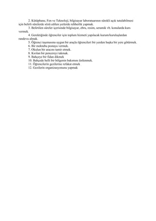 2. Kütüphane, Fen ve Teknoloji, bilgisayar laboratuarının sürekli açık tutulabilmesi
için belirli sürelerde sözü edilen yerlerde rehberlik yapmak.
        3. Belirtilen süreler içerisinde bilgisayar, ebru, resim, seramik vb. konularda kurs
vermek.
        4. Gerektiğinde öğrenciler için toplum hizmeti yapılacak kurum/kuruluşlardan
randevu almak.
        5. Öğrenci taşımasına uygun bir araçla öğrencileri bir yerden başka bir yere götürmek.
        6. Bir mektubu postaya vermek.
        7. Okulun bir aracını tamir etmek.
        8. Kırılan bir pencereyi takmak.
        9. Bahçeye bir fidan dikmek
        10. Bahçede belli bir bölgenin bakımını üstlenmek.
        11. Öğrencilerin gezilerine refakat etmek
        12. Gezilerin organizasyonunu yapmak
 