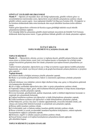GÖNÜLLÜ VELİLERİN BELİRLENMESİ
Madde 9 — Öğretim yılı başındaki okul–aile birliği toplantısında, gönüllü velilerin görev ve
sorumluluklarının tanıtımından sonra, öğrencilerin sosyal etkinlik çalışmalarına yardımcı olacak
gönüllü velilerin seçimi yapılır. Aynı toplantıda Gönüllü Veli Başvuru Formları (EK–10) dağıtılır ve
bu formların doldurularak daha sonra kurulacak olan sosyal etkinlikler kuruluna teslim edilmesi
istenir.
Naklen gelen öğrencilerin velilerinin de Kurulca uygun görüldüğü takdirde sosyal etkinlik
çalışmalarına katılması sağlanır.
Veli olmadığı hâlde bu çalışmalara gönüllü olarak katılmak isteyenlerin de Gönüllü Veli Formunu
doldurarak okula başvurusu istenir. Uygun görülmesi hâlinde gönüllü veli olarak çalışmaları sağlanır.




                                   ÜÇÜNCÜ BÖLÜM
                         TOPLUM HİZMETİ VE ÇALIŞMA ESASLARI


TOPLUM HİZMETİ
Madde 12 — Öğrencilerin; ailesine, çevreye ve topluma duyarlı, gönüllü çalışma bilincine sahip,
sorun çözen ve çözüm üreten, resmî, özel, sivil toplum kurum ve kuruluşları ile iş birliği içinde
çalışma becerilerini geliştirmiş birer fert olarak yetişmeleri için toplum hizmeti çalışmalarına yer
verilir.
Toplum hizmeti çalışmaları, öğrencilerin yaş ve bilgi seviyelerine uygun öğrenci kulübü çalışmaları
kapsamında, ayrı olarak veya bireysel olarak ya da grupla hazırlanacak çalışma planlarına ve projelere
göre yaptırılır.
Toplum hizmeti;
a) Velilerin okulla iş birliğini artırmaya yönelik çalışmalar yapmak,
b) Okulu ve çevresinin güzelleştirilmesi, bakım ve onarımının yaptırılması yönünde çalışmalar
yapmak,
c) Kendi okulunun veya imkânları yetersiz diğer okulların kitap, araç–gereç ve ihtiyaçlarını gidermek
için kampanyalar düzenlemek,
d) Alt ve diğer sınıflardaki öğrencilerin ders, ödev ve proje çalışmalarına yardımcı olmak,
e) Toplumda Türkçeyi doğru, güzel, etkili kullanma bilincini geliştirme ve kitap okuma alışkanlığını
kazandırmaya yönelik çalışmalar yapmak,
f) Çevreyi korumak, güzelleştirmek, parklar oluşturmak, tarihî ve kültürel değerlerimizi korumak ve
yaşatmak için çalışmalarda bulunmak,
g) Toplum kurallarına uyulması için öğrencileri ve halkı bilinçlendirme çalışmaları yapmak,
h) Trafik kurallarına uyulması için öğrencileri ve halkı bilinçlendirme çalışmaları yapmak,
ı) Okul bahçesini, çevreyi, boş arazi ve alanları ağaçlandırmak, erozyonla mücadele etmek, yok
olmaya yüz tutmuş bitki türlerini korumak ve yetiştirmek için çalışmalar yapmak,
j) İhtiyaç sahibi insanlara yardımcı olmak,
k) Çevrelerindeki yaşlı ve bakıma muhtaç insanlara günlük işlerinde yardımcı olmak,
l) Huzur evlerinde ve çocuk yuvalarındaki insanların hayatlarını kolaylaştırıcı, onların toplumla
kaynaşmalarını sağlayıcı çalışmalar yapmak,
m) Kimsesiz, engelli ve sokakta yaşayan çocuklara yardımcı olmak,
n) Sosyal hizmet amaçlı sivil toplum kuruluşlarının çalışmalarına destek sağlamak
gibi etkinlikleri kapsar.

TOPLUM HİZMETİ ÇALIŞMA ESASLARI
 