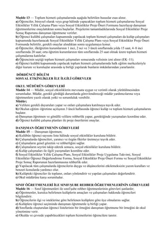 Madde 13 — Toplum hizmeti çalışmalarında aşağıda belirtilen hususlar esas alınır.
a) Öğrenciler, bireysel olarak veya grup hâlinde yapacakları toplum hizmeti çalışmalarına Sosyal
Etkinlikler Yıllık Çalışma Planı veya Sosyal Etkinlikler Proje Öneri Formunu hazırlayıp danışman
öğretmenlerine onaylattıktan sonra başlarlar. Projelerini tamamladıklarında Sosyal Etkinlikler Proje
Sonuç Raporunu danışman öğretmene verirler.
b) Öğrenci kulübü çalışmaları kapsamında yapılacak toplum hizmeti çalışmaları da kulüp çalışmaları
kapsamında hazırlanacak Sosyal Etkinlikler Yıllık Çalışma Planı veya Sosyal Etkinlikler Proje Öneri
Formunda belirtilir, gerekli onaylar alındıktan sonra uygulamaya konur.
c) Öğrenciler, ilköğretim kurumlarının 1 inci, 2 nci ve 3 üncü sınıflarında yılda 15 saat, 4–8 inci
sınıflarında 20 saat; orta öğretim kurumlarının tüm sınıflarında 25 saat olmak üzere toplum hizmeti
çalışmalarına katılırlar.
d) Öğrencinin seçtiği toplum hizmeti çalışmaları sonucunda velisinin izni alınır (EK–11).
e) Öğrenci kulübü kapsamında yapılacak toplum hizmeti çalışmalarında halk eğitim merkezleriyle
diğer kurum ve kuruluşlar arasında iş birliği yapılarak bunların imkânlarından yararlanılır.

DÖRDÜNCÜ BÖLÜM
SOSYAL ETKİNLİKLER İLE İLGİLİ GÖREVLER

OKUL MÜDÜRÜN GÖREVLERİ
Madde 14 — Müdür, sosyal etkinliklerin mevzuata uygun ve verimli olarak yürütülmesinden
sorumludur. Müdür, gerekli gördüğü durumlarda görevlendireceği müdür yardımcılarına veya
öğretmenlere yazılı olarak yetki ve sorumluluk verebilir.
Müdür;
a) Velilere gerekli duyuruları yapar ve onları çalışmalara katılmaya teşvik eder.
b) Okulun eğitim–öğretime açılışının 3 üncü haftasında öğrenci kulüp ve toplum hizmeti çalışmalarını
başlatır.
c) Danışman öğretmen ve gönüllü velilere rehberlik yapar, gerektiğinde yazışmaları koordine eder.
d) Öğrenci kulübü çalışma planları ile proje önerilerini onaylar.

DANIŞMAN ÖĞRETMENİN GÖREVLERİ
Madde 15 — Danışman öğretmen;
a) Kulübün öğrenci sayısını liste hâlinde sosyal etkinlikler kuruluna bildirir.
b) Çalışmalarda öğrencileri, yaratıcı ve özgün fikirler üretmeye teşvik eder.
c) Çalışmaların genel gözetim ve rehberliğini sağlar.
d) Çalışmaların seyrini takip ederek sonucu, sosyal etkinlikler kuruluna bildirir.
e) Kulüp çalışmaları ile ilgili yazışmaları koordine eder.
f) Sosyal Etkinlikler Yıllık Çalışma Planı, Sosyal Etkinlikler Proje Uygulama Takvimi, Sosyal
Etkinlikler Öğrenci Değerlendirme Formu, Sosyal Etkinlikler Proje Öneri Formu ve Sosyal Etkinlikler
Proje Sonuç Raporunun hazırlanmasına rehberlik eder.
g) Yapılacak tüm çalışmalarda öğrencilerin duygu ve düşüncelerini etkilemeksizin yazım kuralları ve
benzeri konularda yardımcı olur.
h) Kulüpteki öğrenciler ile toplanır, onları yönlendirir ve yapılan çalışmaları değerlendirir.
ı) Okul müdürüne karşı sorumludur.

SINIF ÖĞRETMENLERİ İLE SINIF/ŞUBE REHBER ÖĞRETMENLERİNİN GÖREVLERİ
Madde 16 — Sınıf öğretmenleri ile sınıf/şube rehber öğretmenlerinin görevleri şunlardır;
a) Öğretmenler, kurulca belirlenen kulüplerin amaçları ve çalışmaları hakkında öğrencileri
bilgilendirir.
b) Öğrencilerin ilgi ve isteklerine göre belirlenen kulüplere göre üye olmalarını sağlar.
c) Kulüplere öğrenci seçiminde danışman öğretmenle iş birliği yapar.
d) Sınıflarda oluşturulan öğrenci listelerinin bir örneğini danışman öğretmene bir örneğini de okul
yönetimine verir.
e) Okulda ve çevrede yapabilecekleri toplum hizmetlerini öğrencilere tanıtır.
 