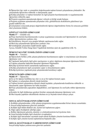 f) Öğrencileri ilgi, istek ve yetenekleri doğrultusunda toplum hizmeti çalışmalarına yönlendirir. Bu
çalışmalarda öğrencilere rehberlik ve danışmanlık yapar.
g) Kulüp çalışmaları ve toplum hizmetleri ile ilgili projenin hazırlanmasında ve uygulanmasında
öğrencilere rehberlik yapar.
h) Projenin uygulama aşamalarında öğrenci velisiyle iş birliği içinde bulunur.
ı) Projenin uygulama aşamalarında çalışmaları izler, görülebilecek eksikliklerin giderilmesi için
gerekli tedbirleri alır.
j) Çalışmaların sonucunda projeyi değerlendirerek öğrenci değerlendirme formu ile sonucunu gizlilikle
okul yönetimine bildirir.

GÖNÜLLÜ VELİNİN GÖREVLERİ
Madde 17 — Gönüllü veli;
a) Proje önerilerinin hazırlanmasında ve proje uygulanması sırasında sınıf öğretmenleri ile sınıf/şube
rehber öğretmenlerine yardımcı olur.
b) Etkinliklerin, bireysel veya gruplar hâlinde yapılmasına katkı sağlar.
c) Okul dışı çalışmalarında öğrencilere yardımcı olur.
d) Gerektiğinde çalışmalara maddî destek sağlar.
Ayrıca, Gönüllü Veliler Hangi İşleri Yapabilirde belirtilen işleri de yapabilirler (EK–9).

ÖĞRENCİ KULÜBÜ TEMSİLCİSİNİN GÖREVLERİ
Madde 18 — Temsilci;
a) Öğrencilerle birlikte yıllık çalışma planlarının hazırlanmasını sağlar ve onaylanması için danışman
öğretmene verir.
b) Yapılacak faaliyetlerle ilgili görev paylaşımını ve görev dağılımını danışman öğretmene bildirir.
c) Yapılan çalışmalar hakkında danışman öğretmeni bilgilendirir.
d) Kulüp üyelerinin belirli zamanlarda toplanmasını sağlar.
e) Kulüp çalışmalarıyla ilgili yazışmaları yapar ve dosyalanmasını sağlar.
f) Kulüp üyelerince yapılacak proje çalışmalarında koordineyi sağlar.

ÖĞRENCİLERİN GÖREVLERİ
Madde 19 — Öğrenciler;
a) En az bir öğrenci kulübüne üye olur ve en az bir toplum hizmeti yapar.
b) Toplantı ve çalışmalara düzenli olarak katılırlar.
c) Toplum hizmeti çalışmalarını düzenli olarak kaydeder, çalışmalarında kendilerine rehberlik ve
danışmanlık yapan öğretmene her hafta imzalatır.
d) Proje çalışmalarında yapacakları değişiklikleri, sınıf öğretmeni ile sınıf/şube rehber öğretmenine
bildirir.
e) Kendisi ile ilgili doldurması gereken formları zamanında danışman öğretmene verir.
f) Okul dışında yaptıkları etkinliklerde okulunu en iyi biçimde temsil etmeye çalışır.


SOSYAL KÜLÜP BAŞKANININ GÖREVLERİ
1. Kulübün çalışmalarından, yıllık çalışma programının uygulanmasından birinci derece sorumludur.
2. Sosyal kulüp başkanının görevleri şunlardır:
a. Kulüple ilgili bütün dilekleri alır, üyeleri kol toplantısına çağırır.
b. Diğer eğitici Kulüplerle işbirliği yapar.
c. Rehber öğretmenin gözetim, denetim ve yönlendirmelerini kol üyelerine iletir.
d. Genel kurulda Kulüple ilgili eleştirileri cevaplandırır.
e. Kulüple ilgili harcamaları saymanla tespit ederek Kulüpler yönetim kuruluna bildirir.
f. Kulüple ilgili yönetim kurulu toplantılarına başkanlık eder.

SOSYAL KULÜP BAŞKAN YARDIMCISININ GÖREVLERİ
Sosyal kulüp başkan yardımcısının görevleri şunlardır:
 