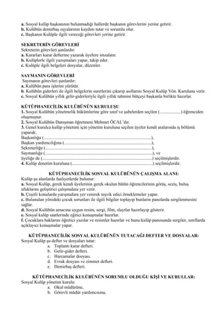 a. Sosyal kulüp başkanının bulunmadığı hallerde başkanın görevlerini yerine getirir.
b. Kulübün demirbaş eşyalarının kaydını tutar ve sorumlu olur.
c. Başkanın Kulüple ilgili vereceği görevleri yerine getirir.

SEKRETERİN GÖREVLERİ
Sekreterin görevleri şunlardır:
a. Kararları karar defterine yazarak üyelere imzalatır.
b. Kulüplerle ilgili yazışmaları yapar, takip eder.
c. Kulüple ilgili belgeleri dosyalar, düzenler.

SAYMANIN GÖREVLERİ
 Saymanın görevleri şunlardır:
a. Kulübün para işlerini yürütür.
b. Kulübün giderleri ile ilgili belgelerin suretlerini çıkarıp asıllarını Sosyal Kulüp Yön. Kuruluna verir.
c. Sosyal Kulübün yıllık gelir-giderleriyle ilgili yıllık tahmini bütçeyi başkanla birlikte hazırlar.

KÜTÜPHANECİLİK KULÜBÜNÜN KURULUŞU
1. Sosyal Kulübün yönetmelik hükümlerine göre sınıf ve şubelerden seçilen (...................) öğrenciden
oluşmuştur.
2. Sosyal Kulübün Danışman öğretmeni Mehmet ÖCAL’dır.
3. Genel kurulca kulüp yönetimi için yönetim kuruluna seçilen üyeler kendi aralarında iş bölümü
yaparak;
Başkanlığa (................................................................................................),
Başkan yardımcılığına (..............................................................................),
Sekreterliğe (...............................................................................................),
Saymanlığa (................................................................................................), ve
üyeliğe de (..................................................................................................) seçilmişlerdir.
4. Kulüp denetim kuruluna (........................................................................) seçilmişlerdir.

                KÜTÜPHANECİLİK SOSYAL KULÜBÜNÜN ÇALIŞMA ALANI:
Kulüp şu alanlarda faaliyetlerde bulunur:
a. Sosyal Kulüp, gerek kendi üyelerinin gerek okulun bütün öğrencilerinin görüş, seziş, buluş
ufuklarını geliştirici çalışmalara yer verir.
b. Çeşitli konularda yarışmalara yer vererek teşvik edici örneklemeler yapar.
c. Bulunulan yöredeki çocuk sorunları ile ilgili bilgiler toplayıp bunların panolarda sergilenmesini
sağlar.
d. Sosyal Kulübün amacına uygun resim, sergi, film, slaytlar hazırlayıp gösterir.
e. Sosyal kulüp saatlerinde eğitici konuşmalar hazırlar.
f. Çocuklara haklarını öğretici yazılar ve resimler hazırlar ve bunu kulüp panosunda sergiler, sınıflarda
açıklayıcı konuşmalar yapar.

   KÜTÜPHANECİLİK SOSYAL KULÜBÜNÜN TUTACAĞI DEFTER VE DOSYALAR:
Sosyal Kulüp şu defter ve dosyaları tutar:
              a. Toplantı karar defteri.
              b. Gelir-gider defteri.
              c. Harcamalar dosyası.
              d. Evrak dosyası ve zimmet defteri.
              e. Demirbaş defteri.

     KÜTÜPHANECİLİK KULÜBÜNÜN SORUMLU OLDUĞU KİŞİ VE KURULLAR:
Sosyal Kulüp yönetim kurulu:
             a. Okul müdürüne,
             b. Görevli müdür yardımcısına,
 