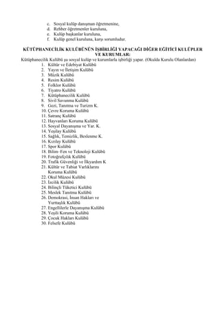 c.   Sosyal kulüp danışman öğretmenine,
             d.   Rehber öğretmenler kuruluna,
             e.   Kulüp başkanlar kuruluna,
             f.   Kulüp genel kuruluna, karşı sorumludur.

 KÜTÜPHANECİLİK KULÜBÜNÜN İŞBİRLİĞİ YAPACAĞI DİĞER EĞİTİCİ KULÜPLER
                                        VE KURUMLAR:
Kütüphanecilik Kulübü şu sosyal kulüp ve kurumlarla işbirliği yapar. (Okulda Kurulu Olanlardan)
         1. Kültür ve Edebiyat Kulübü
         2. Yayın ve İletişim Kulübü
         3. Müzik Kulübü
         4. Resim Kulübü
         5. Folklor Kulübü
         6. Tiyatro Kulübü
         7. Kütüphanecilik Kulübü
         8. Sivil Savunma Kulübü
         9. Gezi, Tanıtma ve Turizm K.
         10. Çevre Koruma Kulübü
         11. Satranç Kulübü
         12. Hayvanları Koruma Kulübü
         13. Sosyal Dayanışma ve Yar. K.
         14. Yeşilay Kulübü
         15. Sağlık, Temizlik, Beslenme K.
         16. Kızılay Kulübü
         17. Spor Kulübü
         18. Bilim–Fen ve Teknoloji Kulübü
         19. Fotoğrafçılık Kulübü
         20. Trafik Güvenliği ve İlkyardım K
         21. Kültür ve Tabiat Varlıklarını
              Koruma Kulübü
         22. Okul Müzesi Kulübü
         23. İzcilik Kulübü
         24. Bilinçli Tüketici Kulübü
         25. Meslek Tanıtma Kulübü
         26. Demokrasi, İnsan Hakları ve
              Yurttaşlık Kulübü
         27. Engellilerle Dayanışma Kulübü
         28. Yeşili Koruma Kulübü
         29. Çocuk Hakları Kulübü
         30. Felsefe Kulübü
 