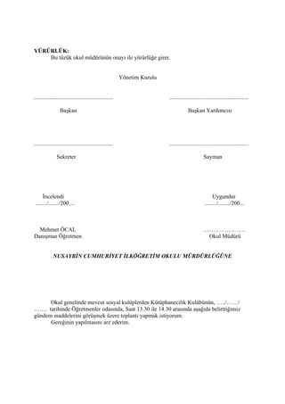YÜRÜRLÜK:
    Bu tüzük okul müdürünün onayı ile yürürlüğe girer.


                                                          Yönetim Kurulu


.......................................................                    .......................................................

                  Başkan                                                               Başkan Yardımcısı




.......................................................                    .......................................................

               Sekreter                                                                           Sayman




     İncelendi                                                                                          Uygundur
......../......./200…                                                                              ......../......../200...



  Mehmet ÖCAL                                                                                     ………………….
Danışman Öğretmen                                                                                  Okul Müdürü


             NUSAYBİN CUMHURİYET İLKÖĞRETİM OKULU MÜRDÜRLÜĞÜNE




      Okul genelinde mevcut sosyal kulüplerden Kütüphanecilik Kulübünün, …../……/
……. tarihinde Öğretmenler odasında, Saat 13.30 ile 14.30 arasında aşağıda belirttiğimiz
gündem maddelerini görüşmek üzere toplantı yapmak istiyorum.
      Gereğinin yapılmasını arz ederim.
 