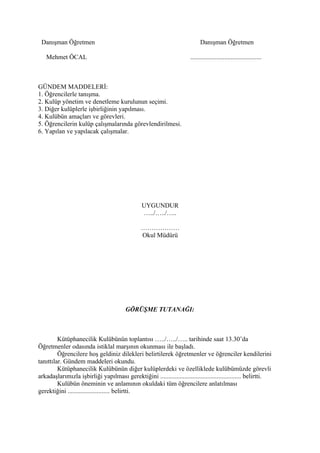Danışman Öğretmen                                                           Danışman Öğretmen

   Mehmet ÖCAL                                                         ............................................



GÜNDEM MADDELERİ:
1. Öğrencilerle tanışma.
2. Kulüp yönetim ve denetleme kurulunun seçimi.
3. Diğer kulüplerle işbirliğinin yapılması.
4. Kulübün amaçları ve görevleri.
5. Öğrencilerin kulüp çalışmalarında görevlendirilmesi.
6. Yapılan ve yapılacak çalışmalar.




                                                UYGUNDUR
                                                …../…../…..

                                               ………………
                                               Okul Müdürü




                                        GÖRÜŞME TUTANAĞI:



         Kütüphanecilik Kulübünün toplantısı …../…../….. tarihinde saat 13.30’da
Öğretmenler odasında istiklal marşının okunması ile başladı.
         Öğrencilere hoş geldiniz dilekleri belirtilerek öğretmenler ve öğrenciler kendilerini
tanıttılar. Gündem maddeleri okundu.
         Kütüphanecilik Kulübünün diğer kulüplerdeki ve özelliklede kulübümüzde görevli
arkadaşlarımızla işbirliği yapılması gerektiğini .................................................. belirtti.
         Kulübün öneminin ve anlamının okuldaki tüm öğrencilere anlatılması
gerektiğini .......................... belirtti.
 