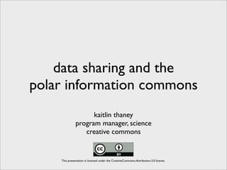 data sharing and the
polar information commons
                    kaitlin thaney
              program manager, science
                 creative commons


    This presentation is licensed under the CreativeCommons-Attribution-3.0 license.
 