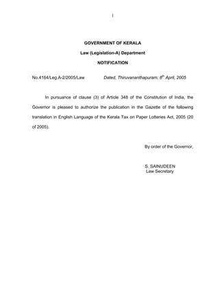 1




                          GOVERNMENT OF KERALA

                        Law (Legislation-A) Department

                                 NOTIFICATION


No.4164/Leg.A-2/2005/Law            Dated, Thiruvananthapuram; 8th April, 2005



      In pursuance of clause (3) of Article 348 of the Constitution of India, the

Governor is pleased to authorize the publication in the Gazette of the following

translation in English Language of the Kerala Tax on Paper Lotteries Act, 2005 (20

of 2005).



                                                         By order of the Governor,



                                                         S. SAINUDEEN
                                                         Law Secretary
 