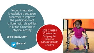 Testing integrated
knowledge translation
processes to improve
the participation of
children with disabilities
in British Columbia in
physical activity
Ebele Mọgọ, DrPH
@ebyral
2018 CAHSPR
Conference:
Shaping the
Future of
Canada’s Health
Systems
 