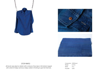 CF29-NM53
all tencel; warp dyed on slasher with a mixture of two dyes in the bottom topped
with a level of indigo; luminous indigo coated in finishing to give the final look.
Composition
Weight
Width
Price/Mtr
100%Tencel
6.25 Oz
55 in
3.87$
 