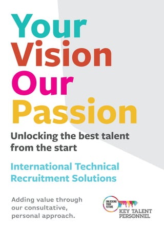 Unlocking the best talent
from the start
International Technical
Recruitment Solutions
Your
Vision
Our
Passion
Adding value through
our consultative,
personal approach.
 