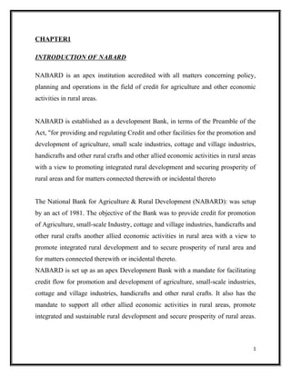CHAPTER1
INTRODUCTION OF NABARD
NABARD is an apex institution accredited with all matters concerning policy,
planning and operations in the field of credit for agriculture and other economic
activities in rural areas.
NABARD is established as a development Bank, in terms of the Preamble of the
Act, "for providing and regulating Credit and other facilities for the promotion and
development of agriculture, small scale industries, cottage and village industries,
handicrafts and other rural crafts and other allied economic activities in rural areas
with a view to promoting integrated rural development and securing prosperity of
rural areas and for matters connected therewith or incidental thereto
The National Bank for Agriculture & Rural Development (NABARD): was setup
by an act of 1981. The objective of the Bank was to provide credit for promotion
of Agriculture, small-scale Industry, cottage and village industries, handicrafts and
other rural crafts another allied economic activities in rural area with a view to
promote integrated rural development and to secure prosperity of rural area and
for matters connected therewith or incidental thereto.
NABARD is set up as an apex Development Bank with a mandate for facilitating
credit flow for promotion and development of agriculture, small-scale industries,
cottage and village industries, handicrafts and other rural crafts. It also has the
mandate to support all other allied economic activities in rural areas, promote
integrated and sustainable rural development and secure prosperity of rural areas.
1
 