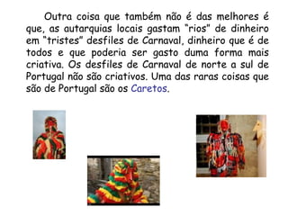 Outra coisa que também não é das melhores é que, as autarquias locais gastam “rios” de dinheiro em “tristes” desfiles de Carnaval, dinheiro que é de todos e que poderia ser gasto duma forma mais criativa. Os desfiles de Carnaval de norte a sul de Portugal não são criativos. Uma das raras coisas que são de Portugal são os  Caretos . 