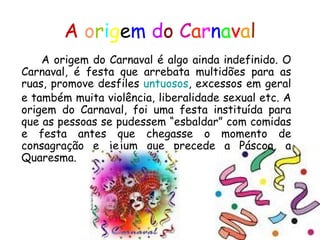A   o r i g e m   d o   C a r n a v a l A origem do Carnaval é algo ainda indefinido. O Carnaval, é festa que arrebata multidões para as ruas, promove desfiles  untuosos , excessos em geral e também muita violência, liberalidade sexual etc. A origem do Carnaval, foi uma festa instituída para que as pessoas se pudessem “esbaldar” com comidas e festa antes que chegasse o momento de consagração e jejum que precede a Páscoa, a Quaresma.  