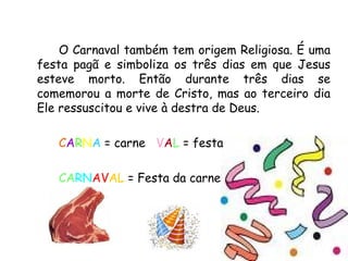 O Carnaval também tem origem Religiosa. É uma festa pagã e simboliza os três dias em que Jesus esteve morto. Então durante três dias se comemorou a morte de Cristo, mas ao terceiro dia Ele ressuscitou e vive à destra de Deus.  C A R N A  = carne  V A L  = festa  CA RN AV AL  = Festa da carne 