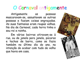O  C a r n a v a l   a n t i g am e nt e Antigamente as pessoas mascaravam-se, assustavam as outras pessoas e faziam coisas engraçadas. As suas fantasias eram roupas velhas. No dia de Carnaval, cada terra tinha o seu rei e rainha. Em vários bairros atiravam-se à rua, ou de janela para janela, púcaros e tachos de barro, como se fazia também no último dia do ano, na intenção de acabar com tudo de velho que havia em casa. 