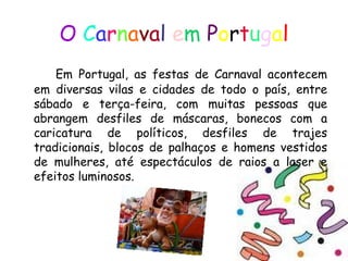 O   C a r n a v a l   e m   P o r t u g a l Em Portugal, as festas de Carnaval acontecem em diversas vilas e cidades de todo o país, entre sábado e terça-feira, com muitas pessoas que abrangem desfiles de máscaras, bonecos com a caricatura de políticos, desfiles de trajes tradicionais, blocos de palhaços e homens vestidos de mulheres, até espectáculos de raios a laser e efeitos luminosos.  