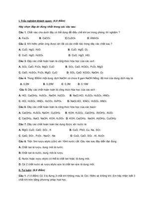 I. Trắc nghiệm khách quan: (4,0 điểm) 
Hãy chọn đáp án đúng nhất trong các câu sau: 
Câu 1. Chất nào cho dưới đây có thể dùng để điều chế khí oxi trong phòng thí nghiệm ? 
A. Fe3O4 B. CaCO3 C.CuSO4 D. KMnO4 
Câu 2. Khí hiđro phản ứng được với tất cả các chất nào trong dãy các chất sau ? 
A. CuO, HgO, H2O. B. CuO, HgO, O2 . 
C. CuO, HgO, H2SO4 D. CuO, HgO, HCl. 
Câu 3. Dãy các chất hoàn toàn là công thức hóa học của các oxít : 
A. SO2, CaO, P2O5, MgO, CuO B. SO2, CaO, KClO3, P2O5, MgO 
C. CaO, H2SO4, P2O5, MgO, CuO D. SO2, CaO, KClO3, NaOH, O3 
Câu 4. Trong 800ml một dung dịch NaOH có chứa 8 gam NaOH.Nồng độ mol của dung dịch này là: 
A. 0,2M B. 0,25M C. 0,3M D. 0,15M 
Câu 5. Dãy các chất hoàn toàn là công thức hóa học của các axít : 
A. HCl, Ca(OH)2, H2SO4 , NaOH, H2CO3 B. NaCl,HCl, K2SO4, H2SO4, HNO3 
C. HCl, H2SO4, HNO3, H2CO3, H3PO4 D. NaCl,HCl, KNO3, H2SO4, HNO3 
Câu 6. Dãy các chất hoàn toàn là công thức hóa học của các bazơ: 
A. Ca(OH)2, K2SO4, NaOH, Cu(OH)2 B. KOH, K2SO4 , Ca(OH)2, Al(OH)3, Al2O3 
C. Ca(OH)2, NaCl, NaOH, KOH, K2SO4 D. KOH, Ca(OH)2, NaOH, Al(OH)3, Cu(OH)2 
Câu 7. Dãy các chất hoàn toàn tác dụng được với nước là: 
A. MgO, CuO, CaO, SO2 , K B. CuO, PbO, Cu, Na, SO3 
C. CaO, SO3 , P2O5 , Na2O , Na D. CuO, CaO, SO2 , Al, Al2O3 
Câu 8. Trộn 5ml rượu etylic (cồn) với 10ml nước cất. Câu nào sau đây diễn đạt đúng: 
A. Chất tan là rượu, dung môi là nước. 
B. Chất tan là nước, dung môi là rượu. 
C. Nước hoặc rượu etylic có thể là chất tan hoặc là dung môi. 
D. Cả 2 chất nước và rượu etylic vừa là chất tan vừa là dung môi. 
II. Tự luận: (6,0 điểm) 
Câu 1. (1,0 điểm) Có 3 lọ đựng 3 chất khí không màu là: Oxi; Hiđro và không khí. Em hãy nhận biết 3 
chất khí tròn bằng phương pháp hoá học. 
 