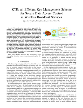 1




          KTR: an Efﬁcient Key Management Scheme
               for Secure Data Access Control
                in Wireless Broadcast Services
                                Qijun Gu, Peng Liu, Wang-Chien Lee, and Chao-Hsien Chu



   Abstract—Wireless broadcast is an effective approach to dis-
seminate data to a number of users. To provide secure access
to data in wireless broadcast services, symmetric key-based
encryption is used to ensure that only users who own the valid
keys can decrypt the data. Regarding various subscriptions, an
efﬁcient key management to distribute and change keys is in great
demand for access control in broadcast services. In this paper, we
propose an efﬁcient key management scheme (namely KTR) to
handle key distribution with regarding to complex subscription
                                                                       Fig. 1.   A wireless data broadcast system
options and user activities. KTR has the following advantages.
First, it supports all subscription activities in wireless broadcast
services. Second, in KTR, a user only needs to hold one set of
keys for all subscribed programs, instead of separate sets of keys     dissemination. Data is broadcast periodically so that users can
for each program. Third, KTR identiﬁes the minimum set of keys         recover lost or missed data items. The uplink channels, which
that must be changed to ensure broadcast security and minimize         have limited bandwidth, are reserved for occasional uses to
the rekey cost. Our simulations show that KTR can save about
45% of communication overhead in the broadcast channel and             dynamically change subscriptions.
about 50% of decryption cost for each user, compared with logical         In broadcast services, the basic data unit is data item, such
key hierarchy based approaches.                                        as a piece of news or a stock price. Data items are grouped
   Index Terms—Wireless broadcast, key management, access              into programs and a user speciﬁes which programs he would
control, key hierarchy, secure group communication, key dis-           like to access. Typical programs could be weather, news, stock
tribution                                                              quotes, etc. For simplicity, we assume that each program
                                                                       covers a set of data items, and programs are exclusively
                                                                       complete. A user may subscribe to one or more programs. The
                       I. I NTRODUCTION
                                                                       set of subscribed programs is called the user’s subscription.
   With the ever growing popularity of smart mobile devices            Users can subscribe via Internet or uplink channels to specify
along with the rapid advent of wireless technology, there has          the programs that they are interested in receiving.
been an increasing interest in wireless data services among               Previous studies on wireless data broadcast services have
both industrial and academic communities in recent years.              mainly focused on performance issues such as reducing data
Among various approaches, broadcast allows a very efﬁcient             access latency and conserving battery power of mobile devices.
usage of the scarce wireless bandwidth, because it allows              Unfortunately, the critical security requirements of this type of
simultaneous access by an arbitrary number of mobile clients           broadcast service have not yet been addressed, i.e. broadcast
[1]. Wireless data broadcast services have been available              service providers need to ensure backward and forward secrecy
as commercial products for many years. In particular, the              [2], [3] with respect to membership dynamics. In the wireless
announcement of the MSN Direct Service (direct.msn.com)                broadcast environment, any user can monitor the broadcast
has further highlighted the industrial interest in and feasibility     channel and record the broadcast data. If the data is not
of utilizing broadcast for wireless data services.                     encrypted, the content is open to the public and anyone can
   A wireless data broadcast system consists of three compo-           access the data. In addition, a user may only subscribe to a
nents as depicted in Figure 1: (1) the broadcast server; (2) the       few programs. If data in other programs are not encrypted,
mobile devices; and (3) the communication mechanism. The               the user can obtain data beyond his subscription privilege.
server broadcasts data on air. A user’s mobile device receives         Hence, access control should be enforced via encrypting data
the broadcast information, and ﬁlters the subscribed data              in a proper way so that only subscribing users can access the
according to user’s queries and privileges. The specialty of the       broadcast data, and subscribing users can only access the data
broadcast system is that (a) the server determines the schedule        to which they subscribe.
to broadcast all data on air, and (b) users’ mobile devices               Symmetric-key-based encryption is a natural choice for
listen to the broadcast channel but only retrieve data (ﬁlter data     ensuring secure data dissemination and access. The broadcast
out) based on users’ queries. The communication mechanism              data can be encrypted so that only those users who own
includes wireless broadcast channels and (optional) uplink             valid keys can decrypt them. Thus, the decryption keys can
channels. Broadcast channel is the main mechanism for data             be used as an effective means for access control in wireless
 