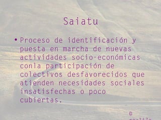 ©
Saiatu
• Proceso de identificación y
puesta en marcha de nuevas
actividades socio-económicas
conla participación de
colectivos desfavorecidos que
atienden necesidades sociales
insatisfechas o poco
cubiertas.
 