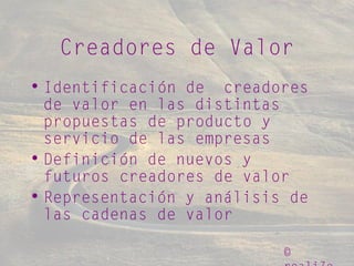 ©
Creadores de Valor
• Identificación de creadores
de valor en las distintas
propuestas de producto y
servicio de las empresas
• Definición de nuevos y
futuros creadores de valor
• Representación y análisis de
las cadenas de valor
 