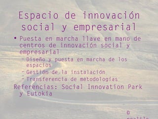 ©
Espacio de innovación
social y empresarial
• Puesta en marcha llave en mano de
centros de innovación social y
empresarial
– Diseño y puesta en marcha de los
espacios
– Gestión de la instalación
– Transferencia de metodologías
Referencias: Social Innovation Park
y Eutokia
 