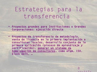 ©
Estrategias para la
transferencia
• Proyectos grandes para Instituciones o Grandes
Corporaciones: ejecución directa
• Proyectos de transferencia de metodología,
venta de licencia en la primera implantación a
consultoras locales, desarrollo conjunto de la
primera aplicación (proceso de aprendizaje y
certificación), generar un sistema de
homologación de consultores, como efqm, ISO,
black belt, …
 