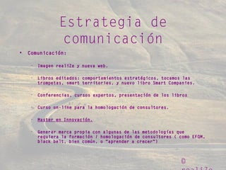 ©
Estrategia de
comunicación
• Comunicación:
– Imagen realiZe y nueva web.
– Libros editados: comportamientos estratégicos, tocamos las
trompetas, smart territories, y nuevo libro Smart Companies.
– Conferencias, cursos expertos, presentación de los libros
– Curso on-line para la homologación de consultores.
– Master en Innovación.
– Generar marca propia con algunas de las metodologías que
requiera la formación / homologación de consultores ( como EFQM,
black belt, bien común, o “aprender a crecer”)
 