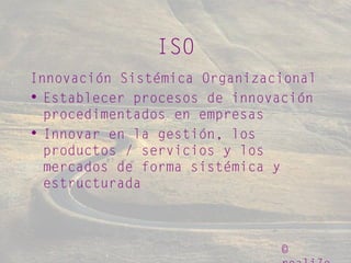 ©
ISO
Innovación Sistémica Organizacional
• Establecer procesos de innovación
procedimentados en empresas
• Innovar en la gestión, los
productos / servicios y los
mercados de forma sistémica y
estructurada
 