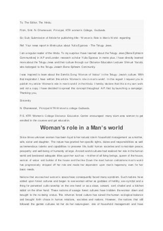 To, The Editor, The Hindu.
From, Smt. N. Dhaneswari, Principal, KTR women’s College, Gudivada.
Sir, Sub: Submission of Article for publishing title- “Women’s Role in Men’s World- regarding
Ref: Your news report in Metro plus about Yulia Egorova - The Telugu Jews.
I am a regular reader of the Hindu. To my surprise I have learned about the Telugu Jews [Bene Ephraim
Communities] in A.P and London research scholar Yulia Egorova in metro plus. I have directly learned
more about the Telugu Jews and their culture through our Distance Education Lecturer Shmuel Yacobi,
who belonged to the Telugu Jewish Bene Ephraim Community.
I was inspired to learn about the Semitic Song ‘Woman of Valour’ in the Telugu Jewish culture. With
that inspiration I have written this article ‘Woman’s role in man’s world’. In this regard I request you to
publish my article ‘Woman’s role in man’s world’ in the Hindu. I hereby declare that this is my own work
and not a copy. I have decided to spread this concept throughout A.P. first by launching a campaign.
Thanking you,
Sincerely
N. Dhaneswari, Principal KTR Women’s college Gudivada.
P.S. KTR Women’s College Distance Education Centre encouraged many slum area women to get
enrolled in the courses and get education.
Woman’s role in a Man’s world
Since times unknown woman has been loyal to her natural role in household management as a mother,
wife, sister and daughter. The nature has granted her specific rights, duties and responsibilities as well
as tremendous talents and capabilities to preserve life, build human societies and to maintain peace,
prosperity and well-being of humanity at large. Ancient world cultures had realized her role in the human
world and bestowed adequate titles upon her such as – mother of all living beings, queen of the house,
woman of valour and builder of the house and the like. Down the road human civilizations man’s world
has progressively stripped off her role and made her dependent upon man’s hegemony even for her
basic needs.
Nations that encroached woman’s space have consequently faced many a problem. Such nations have
ended upon forest cultures and began to see woman either as goddess of fertility, sex symbol and a
thing for perverted cultic worship on the one hand or as a slave, servant, serf, chattel and a kitchen
rabbit on the other hand. These nations of savage forest cultures have trodden the woman down and
brought to the no-being status. This inhuman forest culture has ruined the human ecological balance
and brought forth chaos in human relations, societies and nations. However, the nations that still
followed the garden cultures let her do her nature-given role of household management and have
 
