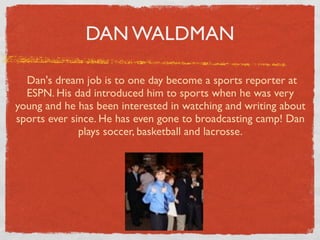 DAN WALDMAN

   Dan's dream job is to one day become a sports reporter at
   ESPN. His dad introduced him to sports when he was very
young and he has been interested in watching and writing about
sports ever since. He has even gone to broadcasting camp! Dan
              plays soccer, basketball and lacrosse.
 