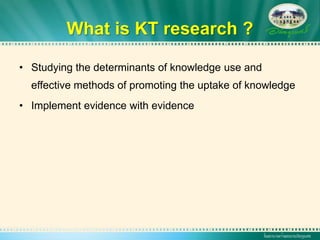 What is KT research ?

• Studying the determinants of knowledge use and
  effective methods of promoting the uptake of knowledge
• Implement evidence with evidence
 