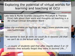 Exploring the potential of virtual worlds for learning and teaching In a 2007/8 survey of student uses of digital technologies, 3 out of 160 students had used Second Life ™.  Most did not know what it was.  - http://www.academy.gcal.ac.uk/ldn/ 