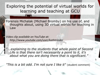 Exploring the potential of virtual worlds for learning and teaching at GCU Morrow Merlin (David Moffat) on his use of, and thoughts about, using 3D virtual worlds for teaching AI Visualisation Video clip available on YouTube at: http://www.youtube.com/user/kathtrinder “ They were more concerned with the colour of their hair…” " We expected to have difficulties with students being unfamiliar with Second Life, so we thought at the beginning they may not even be able to operate the scenario." 