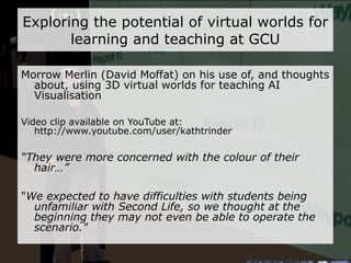 Exploring the potential of virtual worlds for learning and teaching at GCU Aero Byk (Frank Brown) chats about his ideas for using Second Life as an additional support environment for GCU's student mentor initiative Video clip available on YouTube at: http://www.youtube.com/user/kathtrinder “ My daughter..has grown up with these technologies and is entirely at ease with them...they meet up there, they chat, they build stuff, they exchange stuff...” 