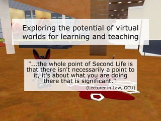 Exploring the potential of virtual worlds for learning and teaching "...the whole point of Second Life is that there isn't necessarily a point to it, it's about what you are doing there that is significant."   (Lecturer in Law, GCU) 
