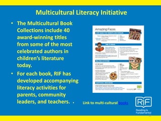 • The Multicultural Book
Collections include 40
award-winning titles
from some of the most
celebrated authors in
children’s literature
today.
• For each book, RIF has
developed accompanying
literacy activities for
parents, community
leaders, and teachers.
Multicultural Literacy Initiative
12
• Link to multi-cultural books
 