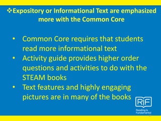 Expository or Informational Text are emphasized
more with the Common Core
19
• Common Core requires that students
read more informational text
• Activity guide provides higher order
questions and activities to do with the
STEAM books
• Text features and highly engaging
pictures are in many of the books
 