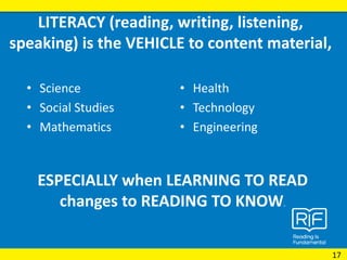 LITERACY (reading, writing, listening,
speaking) is the VEHICLE to content material,
• Science
• Social Studies
• Mathematics
• Health
• Technology
• Engineering
ESPECIALLY when LEARNING TO READ
changes to READING TO KNOW.
17
 