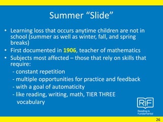 Summer “Slide”
• Learning loss that occurs anytime children are not in
school (summer as well as winter, fall, and spring
breaks)
• First documented in 1906, teacher of mathematics
• Subjects most affected – those that rely on skills that
require:
- constant repetition
- multiple opportunities for practice and feedback
- with a goal of automaticity
- like reading, writing, math, TIER THREE
vocabulary
26
 