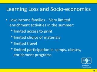 Learning Loss and Socio-economics
• Low income families – Very limited
enrichment activities in the summer:
* limited access to print
* limited choice of materials
* limited travel
* limited participation in camps, classes,
enrichment programs
28
 
