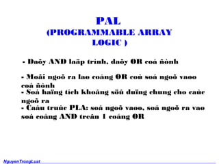 PAL 
(PROGRAMMABLE ARRAY 
LOGIC ) 
- Da?y AND la?p trnh, da?y OR co ?nh 
- Mo?i ngo? ra la? co?ng OR co so ngo? va?o 
co ?nh 
- So ha?ng tch kho?ng s?? du?ng chung cho cac 
ngo? ra 
- Cau truc PLA: so ngo? va?o, so ngo? ra va? 
so co?ng AND tre?n 1 co?ng OR 
NguyenTrongLuat 
13 
 