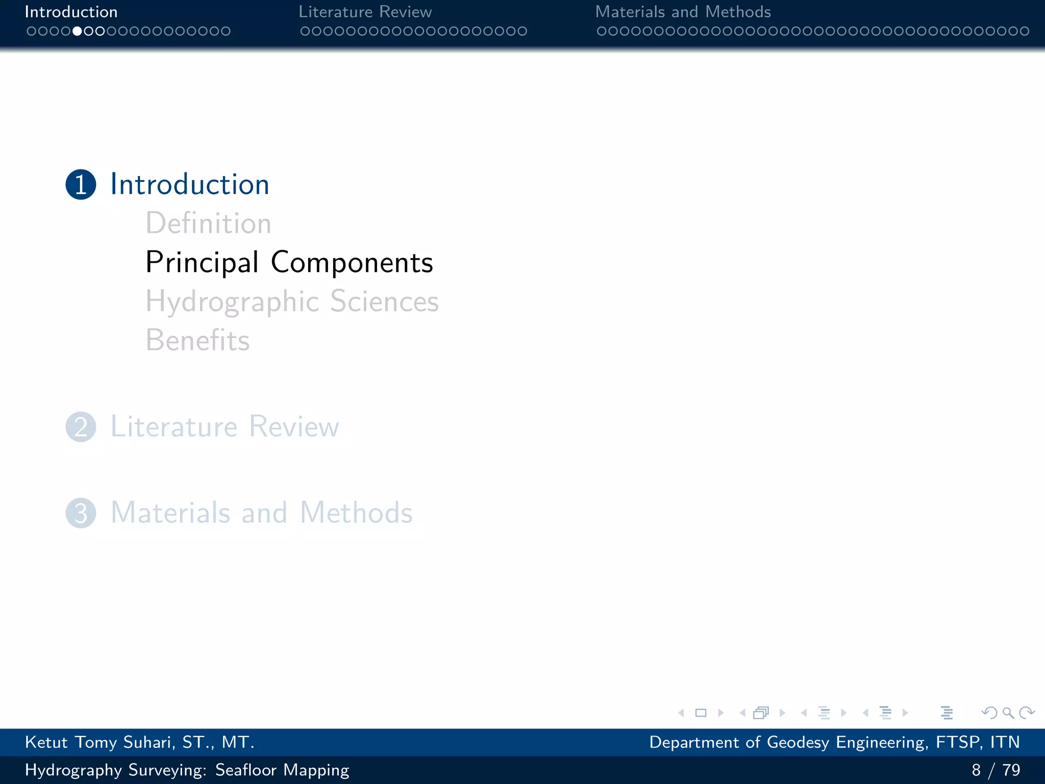 .
.
.
.
.
.
.
.
.
.
.
.
.
.
.
.
.
.
.
.
.
.
.
.
.
.
.
.
.
.
.
.
.
.
.
.
.
.
.
.
Introduction Literature Review Materials and Methods
1 Introduction
Definition
Principal Components
Hydrographic Sciences
Benefits
2 Literature Review
3 Materials and Methods
Ketut Tomy Suhari, ST., MT. Department of Geodesy Engineering, FTSP, ITN
Hydrography Surveying: Seafloor Mapping 8 / 79
 