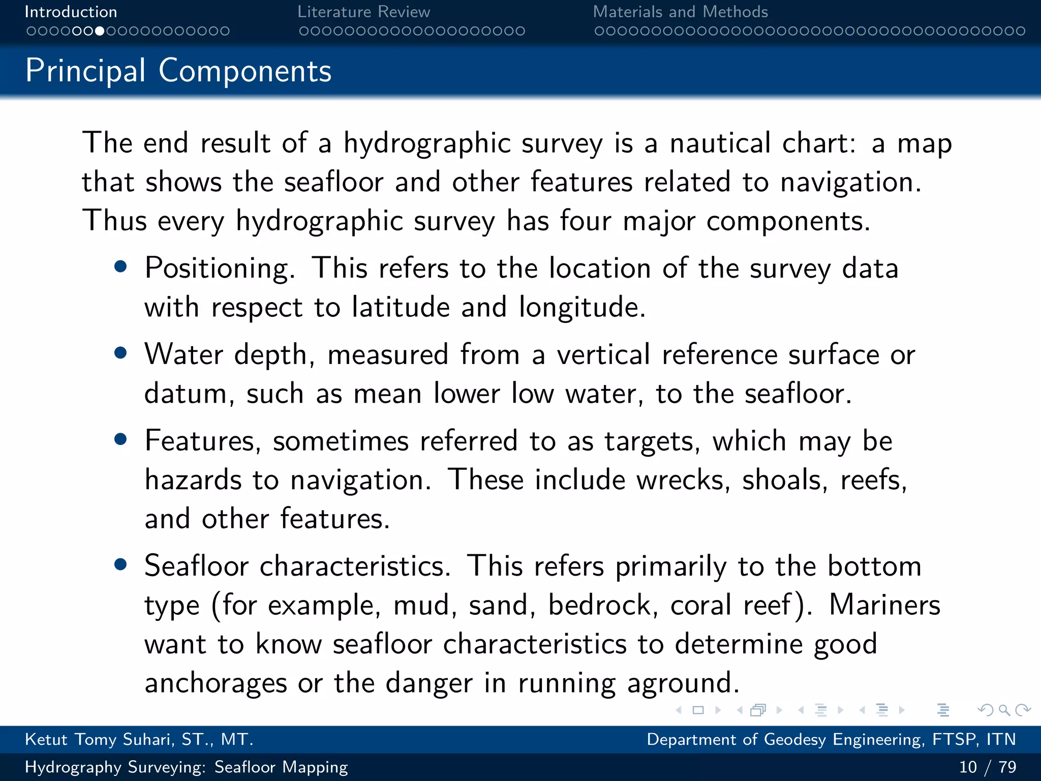 .
.
.
.
.
.
.
.
.
.
.
.
.
.
.
.
.
.
.
.
.
.
.
.
.
.
.
.
.
.
.
.
.
.
.
.
.
.
.
.
Introduction Literature Review Materials and Methods
Principal Components
The end result of a hydrographic survey is a nautical chart: a map
that shows the seafloor and other features related to navigation.
Thus every hydrographic survey has four major components.
• Positioning. This refers to the location of the survey data
with respect to latitude and longitude.
• Water depth, measured from a vertical reference surface or
datum, such as mean lower low water, to the seafloor.
• Features, sometimes referred to as targets, which may be
hazards to navigation. These include wrecks, shoals, reefs,
and other features.
• Seafloor characteristics. This refers primarily to the bottom
type (for example, mud, sand, bedrock, coral reef). Mariners
want to know seafloor characteristics to determine good
anchorages or the danger in running aground.
Ketut Tomy Suhari, ST., MT. Department of Geodesy Engineering, FTSP, ITN
Hydrography Surveying: Seafloor Mapping 10 / 79
 