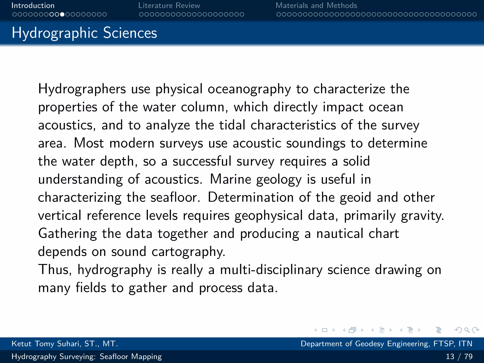 .
.
.
.
.
.
.
.
.
.
.
.
.
.
.
.
.
.
.
.
.
.
.
.
.
.
.
.
.
.
.
.
.
.
.
.
.
.
.
.
Introduction Literature Review Materials and Methods
Hydrographic Sciences
Hydrographers use physical oceanography to characterize the
properties of the water column, which directly impact ocean
acoustics, and to analyze the tidal characteristics of the survey
area. Most modern surveys use acoustic soundings to determine
the water depth, so a successful survey requires a solid
understanding of acoustics. Marine geology is useful in
characterizing the seafloor. Determination of the geoid and other
vertical reference levels requires geophysical data, primarily gravity.
Gathering the data together and producing a nautical chart
depends on sound cartography.
Thus, hydrography is really a multi-disciplinary science drawing on
many fields to gather and process data.
Ketut Tomy Suhari, ST., MT. Department of Geodesy Engineering, FTSP, ITN
Hydrography Surveying: Seafloor Mapping 13 / 79
 